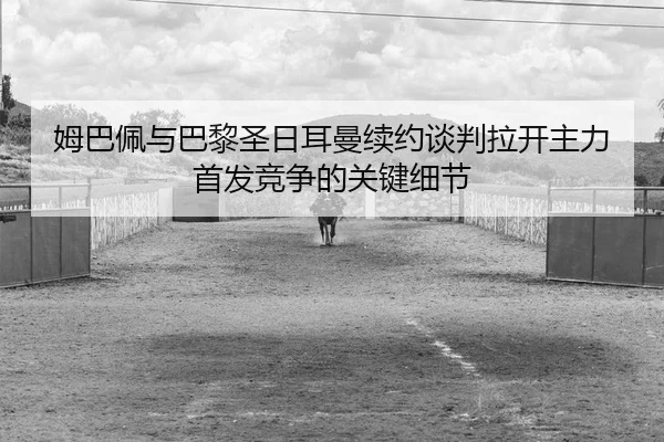 姆巴佩与巴黎圣日耳曼续约谈判拉开主力首发竞争的关键细节